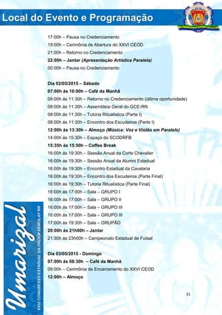 31
17:00h – Pausa no Credenciamento
19:00h – Cerimônia de Abertura do XXVI CEOD
21:00h – Retorno no Credenciamento
22:00h – Jantar (Apresentação Artística Paralela)
00:00h – Pausa no Credenciamento
Dia 02/05/2015 – Sábado
07:00h ás 10:00h – Café da Manhã
08:00h ás 11:30h – Retorno no Credenciamento (última oportunidade)
08:00h ás 11:30h – Assembleia Geral do GCE-RN
08:00h ás 11:30h – Tutoria Ritualística (Parte I)
08:00h ás 11:30h – Encontro dos Escudeiros (Parte I)
12:00h ás 13:30h – Almoço (Música: Voz e Violão em Paralelo)
14:00h ás 15:30h – Espaço do SCODRFB
15:35h ás 15:50h – Coffee Break
16:00h ás 19:30h – Sessão Anual da Corte Chevalier
16:00h ás 19:30h – Sessão Anual da Alumni Estadual
16:00h ás 19:30h – Encontro Estadual da Cavalaria
16:00h ás 19:30h – Encontro dos Escudeiros (Parte Final)
16:00h ás 19:30h – Tutoria Ritualística (Parte Final)
16:00h ás 17:00h – Sala – GRUPO I
16:00h ás 17:00h – Sala – GRUPO II
16:00h ás 17:00h – Sala – GRUPO III
16:00h ás 17:00h – Sala – GRUPO III
17:00h ás 19:30h – Sala – GRUPÃO
20:00h ás 21h00h – Jantar
21:30h ás 23h00h – Campeonato Estadual de Futsal
Dia 03/05/2015 - Domingo
07:00h ás 08:30h – Café da Manhã
09:00h – Cerimônia de Encerramento do XXVI CEOD
12:00h – Almoço
 