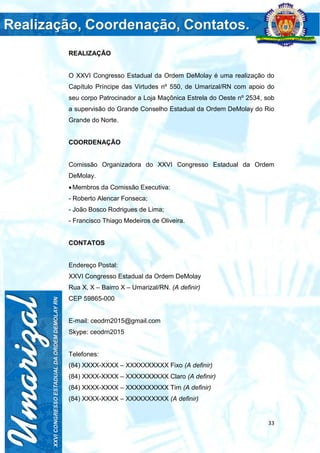 33
REALIZAÇÃO
O XXVI Congresso Estadual da Ordem DeMolay é uma realização do
Capítulo Príncipe das Virtudes nº 550, de Umarizal/RN com apoio do
seu corpo Patrocinador a Loja Maçônica Estrela do Oeste nº 2534, sob
a supervisão do Grande Conselho Estadual da Ordem DeMolay do Rio
Grande do Norte.
COORDENAÇÃO
Comissão Organizadora do XXVI Congresso Estadual da Ordem
DeMolay.
Membros da Comissão Executiva:
- Roberto Alencar Fonseca;
- João Bosco Rodrigues de Lima;
- Francisco Thiago Medeiros de Oliveira.
CONTATOS
Endereço Postal:
XXVI Congresso Estadual da Ordem DeMolay
Rua X, X – Bairro X – Umarizal/RN. (A definir)
CEP 59865-000
E-mail: ceodrn2015@gmail.com
Skype: ceodrn2015
Telefones:
(84) XXXX-XXXX – XXXXXXXXXX Fixo (A definir)
(84) XXXX-XXXX – XXXXXXXXXX Claro (A definir)
(84) XXXX-XXXX – XXXXXXXXXX Tim (A definir)
(84) XXXX-XXXX – XXXXXXXXXX (A definir)
 
