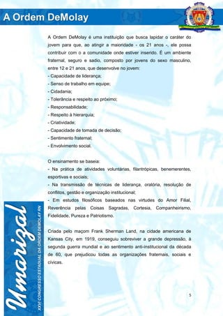 5
A Ordem DeMolay é uma instituição que busca lapidar o caráter do
jovem para que, ao atingir a maioridade - os 21 anos -, ele possa
contribuir com o a comunidade onde estiver inserido. É um ambiente
fraternal, seguro e sadio, composto por jovens do sexo masculino,
entre 12 e 21 anos, que desenvolve no jovem:
- Capacidade de liderança;
- Senso de trabalho em equipe;
- Cidadania;
- Tolerância e respeito ao próximo;
- Responsabilidade;
- Respeito à hierarquia;
- Criatividade;
- Capacidade de tomada de decisão;
- Sentimento fraternal;
- Envolvimento social.
O ensinamento se baseia:
- Na prática de atividades voluntárias, filantrópicas, benemerentes,
esportivas e sociais;
- Na transmissão de técnicas de liderança, oratória, resolução de
conflitos, gestão e organização institucional;
- Em estudos filosóficos baseados nas virtudes do Amor Filial,
Reverência pelas Coisas Sagradas, Cortesia, Companheirismo,
Fidelidade, Pureza e Patriotismo.
Criada pelo maçom Frank Sherman Land, na cidade americana de
Kansas City, em 1919, conseguiu sobreviver a grande depressão, à
segunda guerra mundial e ao sentimento anti-institucional da década
de 60, que prejudicou todas as organizações fraternais, sociais e
cívicas.
 