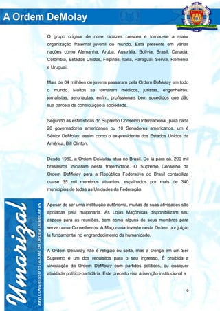 6
O grupo original de nove rapazes cresceu e tornou-se a maior
organização fraternal juvenil do mundo. Está presente em várias
nações como Alemanha, Aruba, Austrália, Bolívia, Brasil, Canadá,
Colômbia, Estados Unidos, Filipinas, Itália, Paraguai, Sérvia, Romênia
e Uruguai.
Mais de 04 milhões de jovens passaram pela Ordem DeMolay em todo
o mundo. Muitos se tornaram médicos, juristas, engenheiros,
jornalistas, aeronautas, enfim, profissionais bem sucedidos que dão
sua parcela de contribuição à sociedade.
Segundo as estatísticas do Supremo Conselho Internacional, para cada
20 governadores americanos ou 10 Senadores americanos, um é
Sênior DeMolay, assim como o ex-presidente dos Estados Unidos da
América, Bill Clinton.
Desde 1980, a Ordem DeMolay atua no Brasil. De lá para cá, 200 mil
brasileiros iniciaram nesta fraternidade. O Supremo Conselho da
Ordem DeMolay para a República Federativa do Brasil contabiliza
quase 35 mil membros atuantes, espalhados por mais de 340
municípios de todas as Unidades da Federação.
Apesar de ser uma instituição autônoma, muitas de suas atividades são
apoiadas pela maçonaria. As Lojas Maçônicas disponibilizam seu
espaço para as reuniões, bem como alguns de seus membros para
servir como Conselheiros. A Maçonaria investe nesta Ordem por julgá-
la fundamental no engrandecimento da humanidade.
A Ordem DeMolay não é religião ou seita, mas a crença em um Ser
Supremo é um dos requisitos para o seu ingresso. É proibida a
vinculação da Ordem DeMolay com partidos políticos, ou qualquer
atividade político-partidária. Este preceito visa à isenção institucional e
 