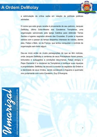 7
a estimulação da crítica sadia em relação às políticas públicas
adotadas.
O nome que este grupo recebe é proveniente de seu patrono, Jacques
DeMolay, último Grão-Mestre dos Cavaleiros Templários, uma
organização sancionada pela Igreja Católica para defender Terras
Santas e lugares sagrados através das Cruzadas. O poder e riquezas
obtidos com o passar do tempo despertou interesse de nobres, dentre
eles, Felipe o Belo, rei da França, que tentou conquistar o controle da
organização sem êxito algum.
Deu-se inicio então às cruéis perseguições de que se têm notícias,
onde Jacques DeMolay e centenas de seus Preceptores foram presos,
torturados e subjugados a condições desumanas. Felipe obrigou o
Papa Clemente V a condenar os Templários e confiscar suas riquezas
e propriedades. DeMolay se recusou a revelar os segredos da Ordem e
a identidade de seus Irmãos, sendo condenado à fogueira e queimado
vivo juntamente com outro Cavaleiro, Guy D'Avergnie.
 