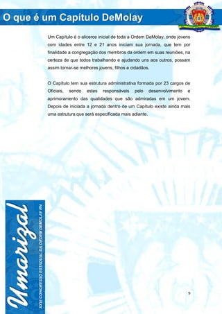 9
Um Capítulo é o alicerce inicial de toda a Ordem DeMolay, onde jovens
com idades entre 12 e 21 anos iniciam sua jornada, que tem por
finalidade a congregação dos membros da ordem em suas reuniões, na
certeza de que todos trabalhando e ajudando uns aos outros, possam
assim tornar-se melhores jovens, filhos e cidadãos.
O Capítulo tem sua estrutura administrativa formada por 23 cargos de
Oficiais, sendo estes responsáveis pelo desenvolvimento e
aprimoramento das qualidades que são admiradas em um jovem.
Depois de iniciada a jornada dentro de um Capítulo existe ainda mais
uma estrutura que será especificada mais adiante.
 