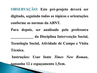 OBSERVAÇÃO: Este pré-projeto deverá ser
digitado, seguindo todos os tópicos e orientações
conforme as normas da ABNT.
Para depois, ser analisado pela professora
____________ da Disciplina Intervenção Social,
Tecnologia Social, Atividade de Campo e Visita
Técnica.
Instruções: Usar fonte Times New Roman,
tamanho 12 e espaçamento 1,5cm.
 