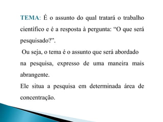 TEMA: É o assunto do qual tratará o trabalho
científico e é a resposta à pergunta: “O que será
pesquisado?”.
Ou seja, o tema é o assunto que será abordado
na pesquisa, expresso de uma maneira mais
abrangente.
Ele situa a pesquisa em determinada área de
concentração.
 