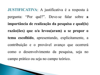 JUSTIFICATIVA: A justificativa é a resposta à
pergunta: “Por quê?”. Deve-se falar sobre a
importância de realização da pesquisa e qual(is)
razão(ões) que o/a levou(aram) a se propor o
tema escolhido, apresentando, explicitamente, a
contribuição e o provável avanço que ocorrerá
como o desenvolvimento da pesquisa, seja no
campo prático ou seja no campo teórico.
 