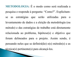 METODOLOGIA: É o modo como será realizada a
pesquisa e responde à pergunta: “Como?”. Explicitam-
se as estratégias que serão utilizadas para o
levantamento de dados e a eleição da metodologia (ou
método) e das estratégias de trabalho está diretamente
relacionada ao problema, hipótese(s) e objetivo que
foram delineados para o projeto. Assim sendo, é
pensando neles que se definirá(ão) o(s) método(s) e as
técnica(s) pertinente(s) para alcançá-los.
 