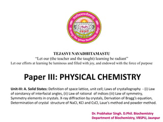 TEJASVI NAVADHITAMASTU
“Let our (the teacher and the taught) learning be radiant”
Let our efforts at learning be luminous and filled with joy, and endowed with the force of purpose
Paper III: PHYSICAL CHEMISTRY
Dr. Prabhakar Singh. D.Phil. Biochemistry
Department of Biochemistry, VBSPU, Jaunpur
Unit-III: A. Solid States: Definition of space lattice, unit cell; Laws of crystallography - (i) Law
of constancy of interfacial angles, (ii) Law of rational of indices (iii) Law of symmetry,
Symmetry elements in crystals. X-ray diffraction by crystals, Derivation of Bragg’s equation,
Determination of crystal structure of NaCI, KCI and CsCl, Laue's method and powder method.
 
