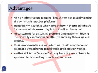 Advantages
 No high infrastructure required, because we are basically aiming
at a common interaction platform.
 Transparency insurance which aims at better enactment of laws
for women which are existing but not well implemented.
 Portal systems for discussing problems among women keeping
their identity concealed is far effective and easy than a manual
process.
 Mass involvement is assured which will result in formation of
pragmatic laws adhering to real world problems for women.
 Youth which is the “so called” driving force is given a chance to
speak out for law making of such serious issues.
10
 