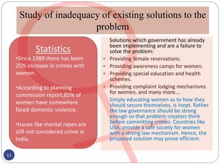 Study of inadequacy of existing solutions to the
problem
Solutions which government has already
been implementing and are a failure to
solve the problem:
 Providing female reservations.
 Providing awareness camps for women.
 Providing special education and health
schemes.
 Providing complaint lodging mechanisms
for women, and many more….
Simply educating women as to how they
should secure themselves, is inept. Rather
the law governance should be strong
enough so that problem creators think
before committing crimes. Countries like
USA, provide a safe society for women
with a strong law mechanism. Hence, the
proposed solution may prove efficient.
11
Statistics
•Since 1989 there has been
25% increase in crimes with
women.
•According to planning
commission report,85% of
women have somewhere
faced domestic violence.
•Issues like marital rapes are
still not considered crime in
India.
 