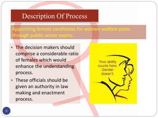 The decision makers should
comprise a considerable ratio
of females which would
enhance the understanding
process.
 These officials should be
given an authority in law
making and enactment
process.
5
Description Of Process
Appointing female candidates for women welfare posts
through public sector exams.
 