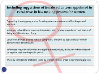 Including suggestions of female volunteers appointed in
rural areas in law making process for women
7
Organizing training program for female government volunteers like- Anganwadi
workers.
Volunteers should be in constant interaction with rural women about their status of
living and ill treatment, if any.
Volunteers be well trained in basic computers, and able to educate rural women
about various social issues.
Inferences made by volunteers during these interactions, mandatorily be uploaded
on regular basis on the public portal.
Thereby considering problems faced by women in rural areas in law making process.
 