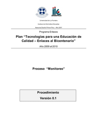 Universidad de La Frontera
Instituto de Informática Educativa
Asesoría Diseño Primer Piso – Año 2007
Programa Enlaces
Plan “Tecnologías para una Educación de
Calidad – Enlaces al Bicentenario”
Año 2009 al 2010
Proceso “Monitoreo”
Procedimiento
Versión 0.1
 