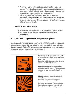 4. Alguns productes químics són corrosius i poden atacar els 
metalls. Per evitar la seva acció, no col·loqueu mai directament 
un producte químic sobre el platet d'una balança i netejeu les 
espàtules tot seguit després de fer-les servir. 
5. Els pictogrames dels recipients per a productes químics 
indiquen la seva perillositat. Els productes químics, en cap cas, 
es poden tocar amb els dits, es poden provar o olorar, i tampoc 
s'han d'apropar als ulls. 
• Respecte a les instal·lacions: 
1. No es pot utilitzar el gas ni el corrent elèctric sense permís. 
2. No toqueu cap producte ni aparell dels armaris sense 
autorització. 
PICTOGRAMES. La perillositat dels productes químics 
La manipulació, l'emmagatzematge, el transport i l'eliminació de productes 
químics comporten un risc que pot evitar-se si es coneixen les propietats 
d'aquestes substàncies. Els pictogrames que apareixen a les etiquetes dels 
recipients indiquen la perillositat dels productes. 
Corrosiu: producte que, per contacte, pot 
produir acció destructiva en els teixits dels 
éssers vius. 
Exemples: hidròxid de sodi, nitrat de plata, 
amoníac, els dessembussadors... 
En manipular substàncies corrosives no 
s'han d'inhalar els vapors i s'han de prendre 
mesures per protegir els ulls, la pell i el 
vestit. 
Explosiu: producte que explota per acció 
d'una flama. 
Exemples: nitroglicerina, àcid pícric... 
Els productes explosius s'han de manipular 
lluny de flames, espurnes i fonts de calor. 
Cal evitar també els cops i fregaments. 
 