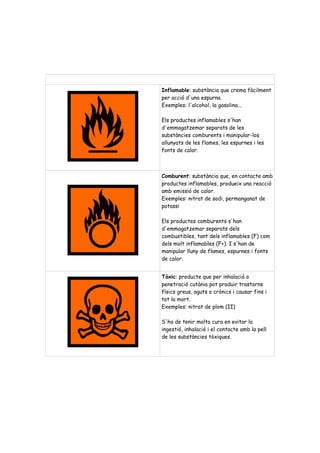 Inflamable: substància que crema fàcilment 
per acció d'una espurna. 
Exemples: l'alcohol, la gasolina... 
Els productes inflamables s'han 
d'emmagatzemar separats de les 
substàncies comburents i manipular-los 
allunyats de les flames, les espurnes i les 
fonts de calor. 
Comburent: substància que, en contacte amb 
productes inflamables, produeix una reacció 
amb emissió de calor. 
Exemples: nitrat de sodi, permanganat de 
potassi 
Els productes comburents s'han 
d'emmagatzemar separats dels 
combustibles, tant dels inflamables (F) com 
dels molt inflamables (F+). I s'han de 
manipular lluny de flames, espurnes i fonts 
de calor. 
Tòxic: producte que per inhalació o 
penetració cutània pot produir trastorns 
físics greus, aguts o crònics i causar fins i 
tot la mort. 
Exemples: nitrat de plom (II) 
S'ha de tenir molta cura en evitar la 
ingestió, inhalació i el contacte amb la pell 
de les substàncies tòxiques. 
 