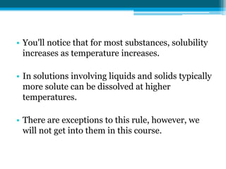 • You'll notice that for most substances, solubility
  increases as temperature increases.

• In solutions involving liquids and solids typically
  more solute can be dissolved at higher
  temperatures.

• There are exceptions to this rule, however, we
  will not get into them in this course.
 