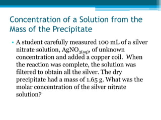 Concentration of a Solution from the
Mass of the Precipitate
• A student carefully measured 100 mL of a silver
  nitrate solution, AgNO3(aq), of unknown
  concentration and added a copper coil. When
  the reaction was complete, the solution was
  filtered to obtain all the silver. The dry
  precipitate had a mass of 1.65 g. What was the
  molar concentration of the silver nitrate
  solution?
 