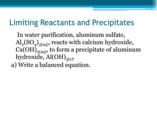 Limiting Reactants and Precipitates
  In water purification, aluminum sulfate,
  Al2(SO4)3(aq), reacts with calcium hydroxide,
  Ca(OH)2(aq), to form a precipitate of aluminum
  hydroxide, Al(OH)3(s).
a) Write a balanced equation.
 
