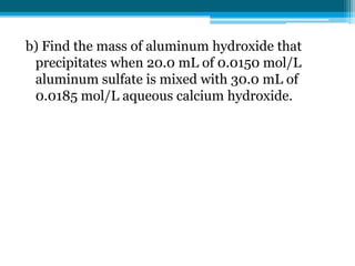 b) Find the mass of aluminum hydroxide that
 precipitates when 20.0 mL of 0.0150 mol/L
 aluminum sulfate is mixed with 30.0 mL of
 0.0185 mol/L aqueous calcium hydroxide.
 