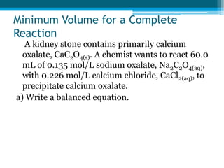Minimum Volume for a Complete
Reaction
  A kidney stone contains primarily calcium
  oxalate, CaC2O4(s). A chemist wants to react 60.0
  mL of 0.135 mol/L sodium oxalate, Na2C2O4(aq),
  with 0.226 mol/L calcium chloride, CaCl2(aq), to
  precipitate calcium oxalate.
a) Write a balanced equation.
 