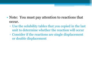 • Note: You must pay attention to reactions that
  occur.
 ▫ Use the solubility tables that you copied in the last
   unit to determine whether the reaction will occur
 ▫ Consider if the reactions are single displacement
   or double displacement
 