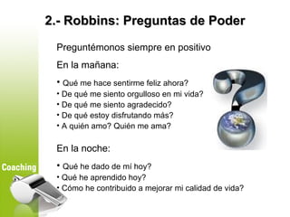 2.- Robbins: Preguntas de Poder

 Preguntémonos siempre en positivo
 En la mañana:
 • Qué me hace sentirme feliz ahora?
 •...