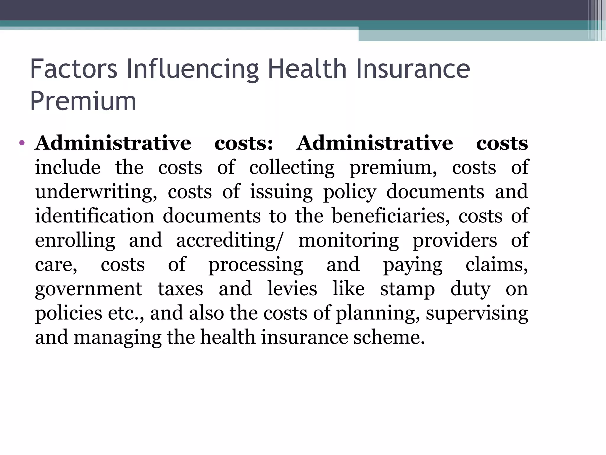 Factors Influencing Health Insurance
 Premium
• Administrative costs: Administrative costs
  include the costs of collecting premium, costs of
  underwriting, costs of issuing policy documents and
  identification documents to the beneficiaries, costs of
  enrolling and accrediting/ monitoring providers of
  care, costs of processing and paying claims,
  government taxes and levies like stamp duty on
  policies etc., and also the costs of planning, supervising
  and managing the health insurance scheme.
 