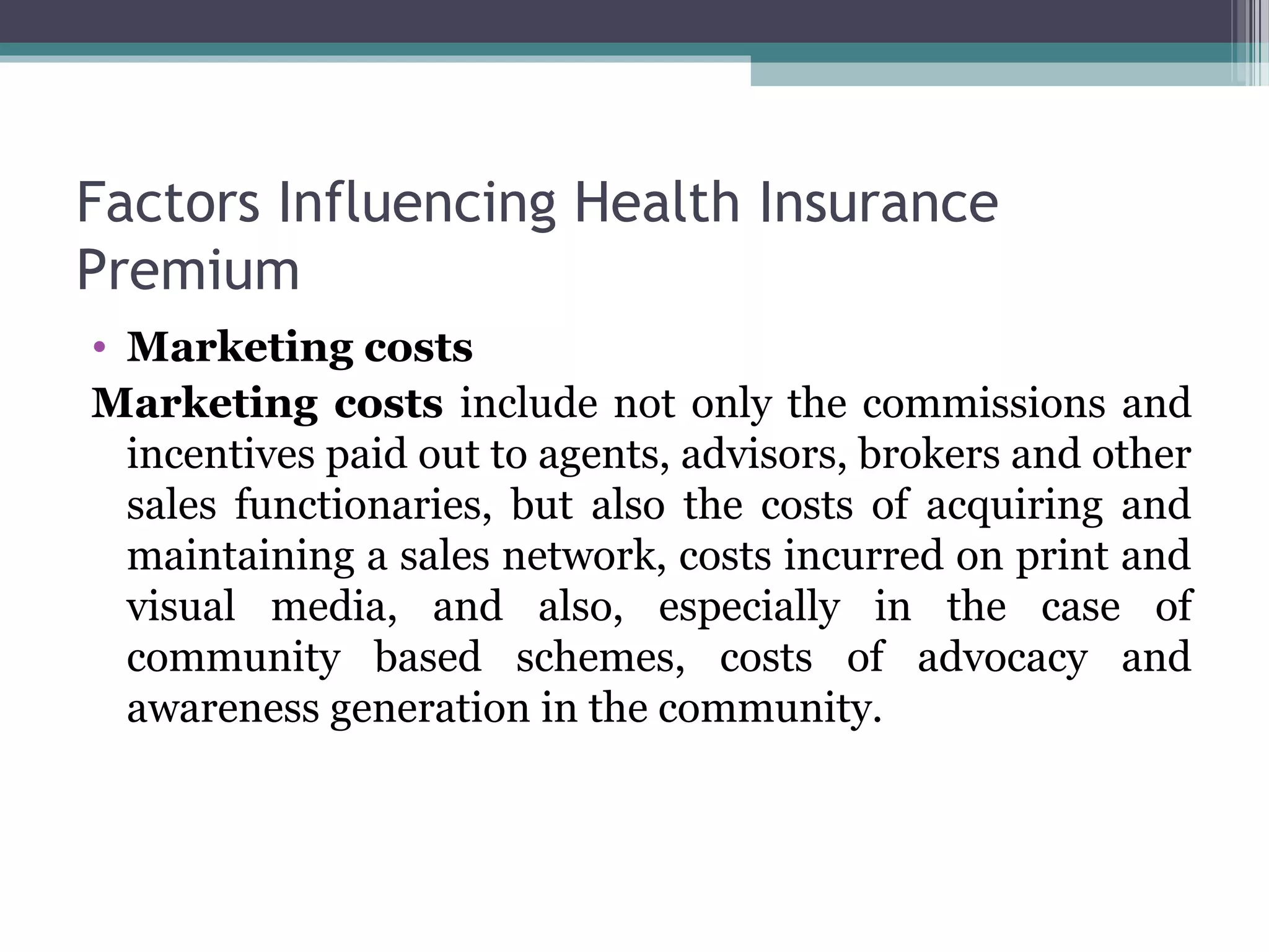 Factors Influencing Health Insurance
Premium
• Marketing costs
Marketing costs include not only the commissions and
  incentives paid out to agents, advisors, brokers and other
  sales functionaries, but also the costs of acquiring and
  maintaining a sales network, costs incurred on print and
  visual media, and also, especially in the case of
  community based schemes, costs of advocacy and
  awareness generation in the community.
 