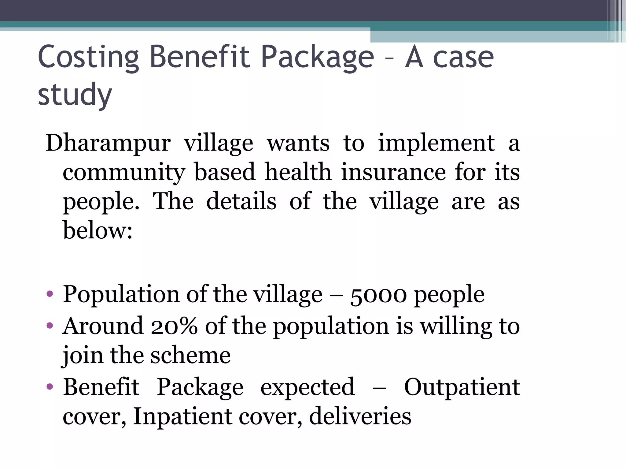 Costing Benefit Package – A case
study
Dharampur village wants to implement a
 community based health insurance for its
 people. The details of the village are as
 below:

• Population of the village – 5000 people
• Around 20% of the population is willing to
  join the scheme
• Benefit Package expected – Outpatient
  cover, Inpatient cover, deliveries
 