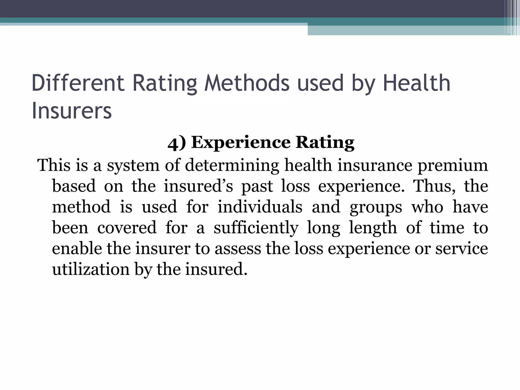 Different Rating Methods used by Health
Insurers
                 4) Experience Rating
This is a system of determining health insurance premium
 based on the insured’s past loss experience. Thus, the
 method is used for individuals and groups who have
 been covered for a sufficiently long length of time to
 enable the insurer to assess the loss experience or service
 utilization by the insured.
 