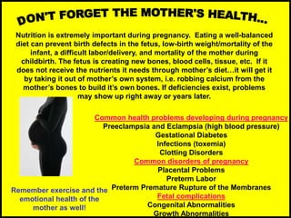 Nutrition is extremely important during pregnancy. Eating a well-balanced
diet can prevent birth defects in the fetus, low-birth weight/mortality of the
infant, a difficult labor/delivery, and mortality of the mother during
childbirth. The fetus is creating new bones, blood cells, tissue, etc. If it
does not receive the nutrients it needs through mother’s diet…it will get it
by taking it out of mother’s own system, i.e. robbing calcium from the
mother’s bones to build it’s own bones. If deficiencies exist, problems
may show up right away or years later.
Common health problems developing during pregnancy
Preeclampsia and Eclampsia (high blood pressure)
Gestational Diabetes
Infections (toxemia)
Clotting Disorders
Common disorders of pregnancy
Placental Problems
Preterm Labor
Preterm Premature Rupture of the Membranes
Fetal complications
Congenital Abnormalities
Growth Abnormalities
Remember exercise and the
emotional health of the
mother as well!
 