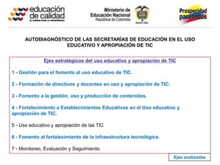 AUTODIAGNÓSTICO DE LAS SECRETARÍAS DE EDUCACIÓN EN EL USO
                   EDUCATIVO Y APROPIACIÓN DE TIC


              Ejes estratégicos del uso educativo y apropiación de TIC

1 - Gestión para el fomento al uso educativo de TIC.

2 - Formación de directivos y docentes en uso y apropiación de TIC.

3 - Fomento a la gestión, uso y producción de contenidos.

4 - Fortalecimiento a Establecimientos Educativos en el Uso educativo y
apropiación de TIC.

5 - Uso educativo y apropiación de las TIC

6 - Fomento al fortalecimiento de la infraestructura tecnológica.

7 - Monitoreo, Evaluación y Seguimiento.
                                                                      Ejes analizados
 