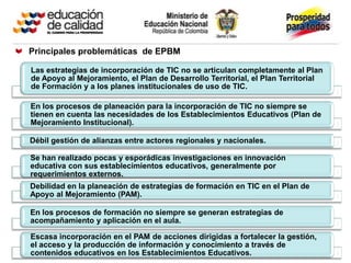 Principales problemáticas de EPBM

Las estrategias de incorporación de TIC no se articulan completamente al Plan
de Apoyo al Mejoramiento, el Plan de Desarrollo Territorial, el Plan Territorial
de Formación y a los planes institucionales de uso de TIC.

En los procesos de planeación para la incorporación de TIC no siempre se
tienen en cuenta las necesidades de los Establecimientos Educativos (Plan de
Mejoramiento Institucional).

Débil gestión de alianzas entre actores regionales y nacionales.

Se han realizado pocas y esporádicas investigaciones en innovación
educativa con sus establecimientos educativos, generalmente por
requerimientos externos.
Debilidad en la planeación de estrategias de formación en TIC en el Plan de
Apoyo al Mejoramiento (PAM).

En los procesos de formación no siempre se generan estrategias de
acompañamiento y aplicación en el aula.

Escasa incorporación en el PAM de acciones dirigidas a fortalecer la gestión,
el acceso y la producción de información y conocimiento a través de
contenidos educativos en los Establecimientos Educativos.
 
