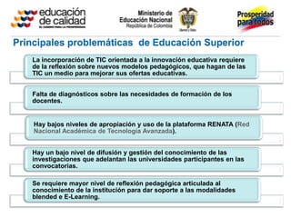 Principales problemáticas de Educación Superior
   La incorporación de TIC orientada a la innovación educativa requiere
   de la reflexión sobre nuevos modelos pedagógicos, que hagan de las
   TIC un medio para mejorar sus ofertas educativas.


   Falta de diagnósticos sobre las necesidades de formación de los
   docentes.


    Hay bajos niveles de apropiación y uso de la plataforma RENATA (Red
    Nacional Académica de Tecnología Avanzada).


   Hay un bajo nivel de difusión y gestión del conocimiento de las
   investigaciones que adelantan las universidades participantes en las
   convocatorias.

   Se requiere mayor nivel de reflexión pedagógica articulada al
   conocimiento de la institución para dar soporte a las modalidades
   blended e E-Learning.
 