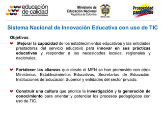 Objetivos
   Mejorar la capacidad de los establecimientos educativos y las entidades
  prestadoras del servicio educativo para innovar en sus prácticas
  educativas y responder a las necesidades locales, regionales y
  nacionales.

   Fortalecer las alianzas que desde el MEN se han promovido con otros
   Ministerios, Establecimientos Educativos, Secretarías de Educación,
   Instituciones de Educación Superior y entidades del sector privado.

   Construir una cultura que priorice la investigación y la generación de
   conocimiento para orientar y potenciar los procesos pedagógicos con
   uso de TIC.
 