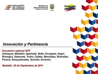 Innovación y Pertinencia
Encuentro regional 2011
Antioquia, Medellín, Apartadó, Bello, Envigado, Itagüí,
Rionegro, Sabaneta, Turbo, Caldas, Manizales, Risaralda,
Pereira, Dosquebradas, Quindío, Armenia.

Medellín, 30 de Septiembre de 2011
 