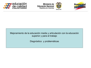 Mejoramiento de la educación media y articulación con la educación
                    superior y para el trabajo

                   Diagnóstico y problemáticas
 