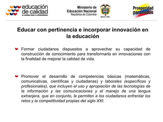 Educar con pertinencia e incorporar innovación en
                  la educación

 Formar ciudadanos dispuestos a aprovechar su capacidad de
 construcción de conocimiento para transformarla en innovaciones con
 la finalidad de mejorar la calidad de vida.



 Promover el desarrollo de competencias básicas (matemáticas,
 comunicativas, científicas y ciudadanas) y laborales (específicas y
 profesionales), que incluyen el uso y apropiación de las tecnologías de
 la información y las comunicaciones y el manejo de una lengua
 extranjera, que en conjunto, le permiten a los ciudadanos enfrentar los
 retos y la competitividad propias del siglo XXI.
 