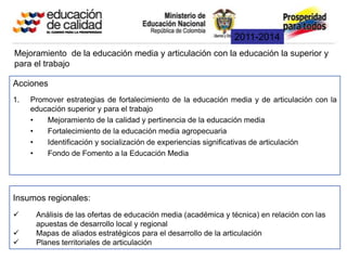 2011-2014
Mejoramiento de la educación media y articulación con la educación la superior y
para el trabajo

Acciones
1.   Promover estrategias de fortalecimiento de la educación media y de articulación con la
     educación superior y para el trabajo
     •   Mejoramiento de la calidad y pertinencia de la educación media
     •   Fortalecimiento de la educación media agropecuaria
     •   Identificación y socialización de experiencias significativas de articulación
     •   Fondo de Fomento a la Educación Media




Insumos regionales:
     Análisis de las ofertas de educación media (académica y técnica) en relación con las
      apuestas de desarrollo local y regional
     Mapas de aliados estratégicos para el desarrollo de la articulación
     Planes territoriales de articulación
 