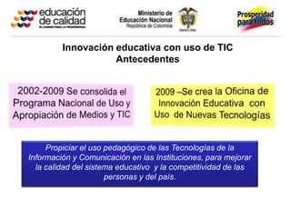 Innovación educativa con uso de TIC
                    Antecedentes




     Propiciar el uso pedagógico de las Tecnologías de la
Información y Comunicación en las Instituciones, para mejorar
  la calidad del sistema educativo y la competitividad de las
                      personas y del país.
 