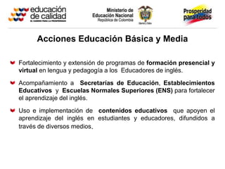 Acciones Educación Básica y Media

Fortalecimiento y extensión de programas de formación presencial y
virtual en lengua y pedagogía a los Educadores de inglés.

Acompañamiento a Secretarías de Educación, Establecimientos
Educativos y Escuelas Normales Superiores (ENS) para fortalecer
el aprendizaje del inglés.

Uso e implementación de contenidos educativos que apoyen el
aprendizaje del inglés en estudiantes y educadores, difundidos a
través de diversos medios.
 