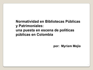 Normatividad en Bibliotecas Públicas
y Patrimoniales:
una puesta en escena de políticas
públicas en Colombia
por: Myriam Mejía

1

 