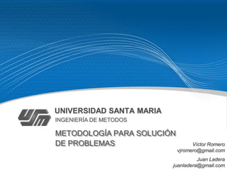 UNIVERSIDAD SANTA MARIA
INGENIERÍA DE METODOS

METODOLOGÍA PARA SOLUCIÓN
DE PROBLEMAS                      Víctor Romero
                            vjromero@gmail.com
                                    Juan Ladera
                          juanladera@gmail.com
 