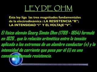 LEY DE OHM 
Esta ley liga las tres magnitudes fundamentales de la electrodinámica : LA RESISTENCIA “R”; LA INTENSIDAD “i” Y EL VOLTAJE “V”. 
El físico alemán Georg Simón Ohm (1789 - 1854) formuló en 1826 , que la relación aritmética entre la tensión aplicada a los extremos de un alambre conductor (v) y la intensidad de corriente que pasa por él (i) es una constante llamada resistencia.  
