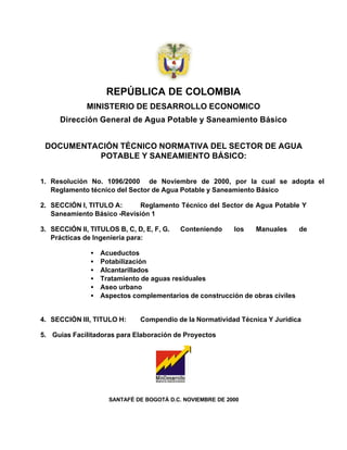 REPÚBLICA DE COLOMBIA
              MINISTERIO DE DESARROLLO ECONOMICO
      Dirección General de Agua Potable y Saneamiento Básico


 DOCUMENTACIÓN TÉCNICO NORMATIVA DEL SECTOR DE AGUA
          POTABLE Y SANEAMIENTO BÁSICO:


1. Resolución No. 1096/2000 de Noviembre de 2000, por la cual se adopta el
   Reglamento técnico del Sector de Agua Potable y Saneamiento Básico

2. SECCIÓN I, TITULO A:     Reglamento Técnico del Sector de Agua Potable Y
   Saneamiento Básico -Revisión 1

3. SECCIÓN II, TITULOS B, C, D, E, F, G.   Conteniendo     los   Manuales      de
   Prácticas de Ingeniería para:

               •   Acueductos
               •   Potabilización
               •   Alcantarillados
               •   Tratamiento de aguas residuales
               •   Aseo urbano
               •   Aspectos complementarios de construcción de obras civiles


4. SECCIÓN III, TITULO H:     Compendio de la Normatividad Técnica Y Jurídica

5. Guias Facilitadoras para Elaboración de Proyectos




                     SANTAFÉ DE BOGOTÁ D.C. NOVIEMBRE DE 2000
 