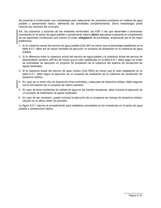 Se presenta a continuación una metodología para seleccionar los proyectos prioritarios en materia de agua
potable y saneamiento básico, definiendo las actividades complementarias. Dicha metodología podrá
hacerse por sectores del municipio.
Así, los proyectos y acciones de las entidades territoriales, las ESP o las que desarrollen o promuevan
inversiones en el sector de agua potable y saneamiento básico deben ejecutarse evaluando el cumplimiento
de las siguientes condiciones que indican el orden obligatorio de prioridades, empezando por el de mayor
preferencia:
1. Si la cobertura actual del servicio de agua potable (Cob AP) es menor que el porcentaje establecido en la
   tabla A.5.1, debe ser de mayor prioridad de ejecución un proyecto de ampliación en la cobertura de agua
   potable.
2. Si la diferencia entre la cobertura actual del servicio de agua potable y la cobertura actual del servicio de
   alcantarillado sanitario (AP-AL) es mayor que el valor establecido en la tabla A.5.1, debe seguir en orden
   de prioridades de ejecución un proyecto de ampliación de la cobertura del sistema de recolección de
   aguas residuales.
3. Si la cobertura actual del servicio de aseo urbano (Cob RDS) es menor que el valor establecido en la
   tabla A.5.1, debe seguir la ejecución de un proyecto de ampliación de la cobertura de recolección de
   desechos sólidos.
4. En caso de no tener sitio de disposición final controlada y adecuada de desechos sólidos, debe seguirse
   con la formulación de un proyecto de relleno sanitario
5. En caso de tener problemas de calidad de agua en las fuentes receptoras, debe incluirse la ejecución de
   un proyecto de tratamiento de aguas residuales
6. En caso de ser necesario, puede incluirse la ejecución de un programa de manejo de desechos sólidos,
   ubicado en el último orden de prioridad.
La figura A.5.1 resume el procedimiento para establecer prioridades en las inversiones en el sector de agua
potable y saneamiento básico.




                                                                                                   Página A.16
 