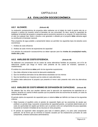 CAPÍTULO A.8

                       A.8. EVALUACIÓN SOCIOECONÓMICA



A.8.1 ALCANCE.                           (Artículo 48)
La evaluación socioeconómica de proyectos debe realizarse con el objeto de medir el aporte neto de un
proyecto o política de inversión social al bienestar de una comunidad. Es decir, tendrá la capacidad de
establecer la bondad del proyecto o programa para la economía nacional en su conjunto. En éstos términos,
el valor de cualquier bien, factor o recurso a ser generado o utilizado por el proyecto debe valorarse según
su contribución al bienestar nacional.
Para proyectos de agua potable y saneamiento básico se permiten los siguientes tipos de estudios socio
económicos:
1. Análisis de costo eficiencia
2. Análisis de costo mínimo de expansiones de capacidad
Los estudios de evaluación socioeconómica se deben ejecutar para los niveles de complejidad medio,
medio alto y alto.


A.8.2 ANÁLISIS DE COSTO EFICIENCIA.                                       (Artículo 49)
Se elaborará una comparación de los costos de varias alternativas factibles de proyectos, con el fin de
seleccionar aquella que tenga el menor valor presente de los costos de inversión, operación y
mantenimiento.
El análisis de costo-eficiencia debe partir de las siguientes suposiciones:
1. Que debe utilizarse la tasa social de descuento establecida
2. Que los beneficios derivados de las alternativas estudiadas son los mismos
3. Que los beneficios son mayores que los costos en cada alternativa.
El análisis debe seleccionar el proyecto que presente el menor valor presente neto entre las alternativas
posibles.


A.8.3 ANÁLISIS DE COSTO MÍNIMO DE EXPANSIÓN DE CAPACIDAD. (Artículo 50)
Se deberán fijar los años que resulten óptimos para la ejecución de expansiones de capacidad de un
sistema, teniendo en cuenta el efecto opuesto que se presenta entre las economías de escala y el costo de
oportunidad de capital.
El periodo óptimo de expansión de capacidad para un sistema debe ser definido con base en los siguientes
criterios:
1. Debe buscarse el equilibrio entre el periodo de expansión fijado por las economías de escala que
   prefieren un periodo largo, buscando componentes de capacidad grande, y el periodo determinado por el
   costo de oportunidad de capital que tiende a ser un periodo corto con componentes de poca capacidad,
   buscando la inversión inmediata de los recursos en otros proyectos.
2. El periodo de expansión debe escogerse para todo el sistema global y no para cada componente
   particular, de tal forma que se minimice el impacto causado por las ampliaciones puntuales de cada
   componente, evitando sobrecostos administrativos.


                                                                                              Página A.33
 