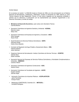 Andrés Salazar

En el proceso de revisión 1 al RAS-98 iniciado en Octubre de 1998 y en el de armonización con el Sistema
Nacional de Normalización, Certificación y Metrología, iniciado en Noviembre de 1999, intervino la Junta
Técnica Asesora de éste Reglamento Técnico, la cual estuvo integrada por las siguientes entidades y
gremios que se relacionan a continuación con los representantes que asistieron regularmente a sus
sesiones mensuales y comités de trabajo.


•   Ministerio de Desarrollo Económico, quien actúa como Secretaría Técnica
    Carmiña Moreno

•   Asociación Colombiana de Ingeniería Sanitaria y Ambiental - ACODAL.
    Mauricio López
    Nelsy Ortiz

•   Asociación Colombiana de Empresas de Ingeniería y Consultoría - AICO.
    Silvia Vanegas
    Alvaro Pardo

•   Superintendencia de Servicios Públicos Domiciliarios - SSPD.
    Geovanis Arrieta
    Carlos Arturo Bazante

•   Comisión de Regulación del Agua Potable y Saneamiento Básico - CRA.
    Gabriel Gutiérrez
    Jaime Sánchez

•   Organismo Nacional de Normalización: Instituto Colombiano de Normas Técnicas – ICONTEC.
    Germán Nava
    Esther Andrade

•   Asociación Nacional de Empresas de Servicios Públicos Domiciliarios y Actividades Complementarias e
    Inherentes - ANDESCO.
    Carolina Villamil

•   Asociación Colombiana de Ingenieros Constructores - ACIC.
    Sandra Charry

•   Asociación Colombiana de Facultades de Ingeniería – ACOFI.
    Eugenio Giraldo
    Germán Rojas

•   Asociación Colombiana de Industrias Plásticas – ACOPLASTICOS-
    Jaime Fernández
    Enrique Forero

•   Metalúrgica CONSTRUCEL Colombia S.A. – METACOL –
    Humberto Rodríguez.
 