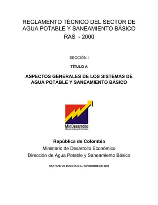 REGLAMENTO TÉCNICO DEL SECTOR DE
AGUA POTABLE Y SANEAMIENTO BÁSICO
            RAS - 2000


                       SECCIÓN I

                        TÍTULO A

ASPECTOS GENERALES DE LOS SISTEMAS DE
  AGUA POTABLE Y SANEAMIENTO BÁSICO




             República de Colombia
        Ministerio de Desarrollo Económico
 Dirección de Agua Potable y Saneamiento Básico

          SANTAFE DE BOGOTA D.C., NOVIEMBRE DE 2000
 