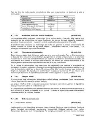 Para los filtros de medio granular recirculante se debe usar los parámetros     de diseño de la tabla a
continuación
             Parámetro                               Unidad                 Rango
             Carga hidráulica                        m 3/m2/d                      0.13 - 0.2
             Carga orgánica                        KgDBO5/m²/d                 0.010 - 0.040
             Tasa de recirculación                                                 3 :1 - 5 :1
             Frecuencia de dosificación             min/30min                          1 - 10
             Volumen del tanque de dosificación     caudal día                      0.5 - 1.0
             Pasos a través del filtro                 No.                               2-8
             Temperatura del medio filtrante           °C                                 >15



A.11.4.10      Humedales artificiales de flujo sumergido.                               (Artículo 158)
Los humedales deben localizarse aguas abajo de un tanque séptico. Para esto, debe hacerse una
evaluación de las características del suelo, localización de cuerpos de agua, topografía, localización
geográfica, líneas de propiedad y vegetación existente para localizar adecuadamente el humedal.
El diseñador debe seleccionar una metodología de diseño que garantice el correcto funcionamiento del
sistema teniendo en cuenta los siguientes criterios: Conductividad hidráulica, Granulometría, Flujo
sumergido para todas las condiciones de caudales.

A.11.4.11      Filtros sumergidos aireados.                                             (Artículo 159)
Deben colocarse aguas abajo del tanque séptico que sirve como sedimentador. Para su dimensionamiento
el diseñador debe seleccionar una metodología que garantice el correcto funcionamiento de la cámara de
reacción con un tiempo de retención hidráulica que produzca las eficiencias de remoción esperadas. El
lecho filtrante de la cámara de reacción debe ser llenado con material que permita el crecimiento de los
microorganismos en su superficie y su espesor debe ser de 40 mm como mínimo.
En la cámara de sedimentación debe seleccionar una metodología que garantice la acumulación de
biomasa en el reactor y produzca un efluente con concentración de sólidos suspendidos compatibles con el
nivel de tratamiento exigido por el diseño. El área superficial debe permitir el acceso para limpieza. El
ángulo de inclinación del dispositivo de sedimientación no debe ser superior de 40° con relación a la
horizontal y la disposición de los sedimentadores deber ser tal que permita su lavado periódico.

A.11.4.12      Tanques Imhoff.                                                          (Artículo 160)
El tanque Imhoff debe utilizarse para poblaciones con nivel bajo de complejidad. Deben mantenerse las
mismas distancias mínimas de los tanques sépticos.
Los tanques Imhoff se dividen en tres cámaras que son: Cámara de sedimentación, cámara de digestión de
lodos y el respiradero o área de ventilación del gas
El compartimento de sedimentación debe estar diseñado con una tasa de desbordamiento superficial de 25
a 40 (m³/m²/d) y un tiempo de retención de 2 a 4 horas. La cámara de digestión debe tener una capacidad
de almacenamiento de lodo para 6 meses



A.11.4.13      Sistemas centralizados

A.11.4.13.1 Estudios mínimos.                                                           (Artículo 161)


La información mínima deberá tener en cuenta: Inspección visual; Estudio de impacto ambiental; Estudio de
suelos: humedad, permeabilidad, granulometría, conductividad hidráulica saturada, nivel freático;
Topográficos: Curvas de nivel; Hidrogeológicos: Por ejemplo, precipitación (promedio máximo mensual),


                                                                                                 Página A.78
 