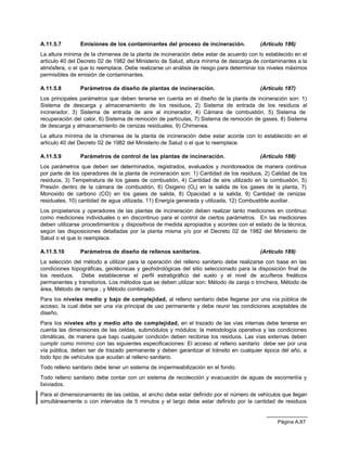 A.11.5.7        Emisiones de los contaminantes del proceso de incineración.              (Artículo 186)
La altura mínima de la chimenea de la planta de incineración debe estar de acuerdo con lo establecido en el
artículo 40 del Decreto 02 de 1982 del Ministerio de Salud, altura mínima de descarga de contaminantes a la
atmósfera, o el que lo reemplace. Debe realizarse un análisis de riesgo para determinar los niveles máximos
permisibles de emisión de contaminantes.

A.11.5.8        Parámetros de diseño de plantas de incineración.                         (Artículo 187)
Los principales parámetros que deben tenerse en cuenta en el diseño de la planta de incineración son: 1)
Sistema de descarga y almacenamiento de los residuos, 2) Sistema de entrada de los residuos al
incinerador, 3) Sistema de entrada de aire al incinerador, 4) Cámara de combustión, 5) Sistema de
recuperación del calor, 6) Sistema de remoción de partículas, 7) Sistema de remoción de gases, 8) Sistema
de descarga y almacenamiento de cenizas residuales, 9) Chimenea.
La altura mínima de la chimenea de la planta de incineración debe estar acorde con lo establecido en el
artículo 40 del Decreto 02 de 1982 del Ministerio de Salud o el que lo reemplace.

A.11.5.9        Parámetros de control de las plantas de incineración.                    (Artículo 188)
Los parámetros que deben ser determinados, registrados, evaluados y monitoreados de manera continua
por parte de los operadores de la planta de incineración son: 1) Cantidad de los residuos, 2) Calidad de los
residuos, 3) Tempetratura de los gases de combustión, 4) Cantidad de aire utilizado en la combustión, 5)
Presión dentro de la cámara de combustión, 6) Oxigeno (O2) en la salida de los gases de la planta, 7)
Monoxido de carbono (CO) en los gases de salida, 8) Opacidad a la salida, 9) Cantidad de cenizas
residuales, 10) cantidad de agua utilizada, 11) Energía generada y utilizada, 12) Combustible auxiliar.
Los propietarios y operadores de las plantas de incineración deben realizar tanto mediciones en continuo
como mediciones individuales o en discontinuo para el control de ciertos parámetros. En las mediciones
deben utilizarse procedimientos y dispositivos de medida apropiados y acordes con el estado de la técnica,
según las disposiciones detalladas por la planta misma y/o por el Decreto 02 de 1982 del Ministerio de
Salud o el que lo reemplace.

A.11.5.10       Parámetros de diseño de rellenos sanitarios.                             (Artículo 189)
La selección del método a utilizar para la operación del relleno sanitario debe realizarse con base en las
condiciones topográficas, geotécnicas y geohidrológicas del sitio seleccionado para la disposición final de
los residuos. Debe establecerse el perfil estratigráfico del suelo y el nivel de acuíferos freáticos
permanentes y transitorios. Los métodos que se deben utilizar son: Método de zanja o trinchera, Método de
área, Método de rampa , y Método combinado.
Para los niveles medio y bajo de complejidad, al relleno sanitario debe llegarse por una vía pública de
acceso, la cual debe ser una vía principal de uso permanente y debe reunir las condiciones aceptables de
diseño.
Para los niveles alto y medio alto de complejidad, en el trazado de las vías internas debe tenerse en
cuenta las dimensiones de las celdas, submódulos y módulos; la metodología operativa y las condiciones
climáticas, de manera que bajo cualquier condición deben recibirse los residuos. Las vías externas deben
cumplir como mínimo con las siguientes especificaciones: El acceso al relleno sanitario debe ser por una
vía pública, deben ser de trazado permanente y deben garantizar el tránsito en cualquier época del año, a
todo tipo de vehículos que acudan al relleno sanitario.
Todo relleno sanitario debe tener un sistema de impermeabilización en el fondo.
Todo relleno sanitario debe contar con un sistema de recolección y evacuación de aguas de escorrentía y
lixiviados.
Para el dimensionamiento de las celdas, el ancho debe estar definido por el número de vehículos que llegan
simultáneamente o con intervalos de 5 minutos y el largo debe estar definido por la cantidad de residuos


                                                                                                Página A.87
 